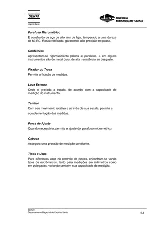 Espírito Santo
___________________________________________________________________________________________________
___________________________________________________________________________________________________
SENAI
Departamento Regional do Espírito Santo 63
Parafuso Micrométrico
E construído de aço de alto teor de liga, temperado a uma dureza
de 63 RC. Rosca retificada, garantindo alta precisão no passo.
Contatores
Apresentam-se rigorosamente planos e paralelos, e em alguns
instrumentos são de metal duro, de alta resistência ao desgaste.
Fixador ou Trava
Permite a fixação de medidas.
Luva Externa
Onde é gravada a escala, de acordo com a capacidade de
medição do instrumento.
Tambor
Com seu movimento rotativo e através de sua escala, permite a
complementação das medidas.
Porca de Ajuste
Quando necessário, permite o ajuste do parafuso micrométrico.
Catraca
Assegura uma pressão de medição constante.
Tipos e Usos
Para diferentes usos no controle de peças, encontram-se vários
tipos de micrômetros, tanto para medições em milímetros como
em polegadas, variando também sua capacidade de medição.
 