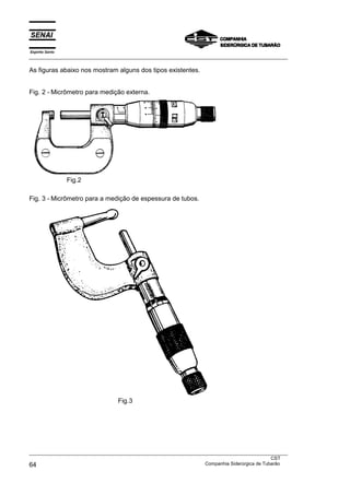 Espírito Santo
___________________________________________________________________________________________________
___________________________________________________________________________________________________
CST
64 Companhia Siderúrgica de Tubarão
As figuras abaixo nos mostram alguns dos tipos existentes.
Fig. 2 - Micrômetro para medição externa.
Fig.2
Fig. 3 - Micrômetro para a medição de espessura de tubos.
Fig.3
 