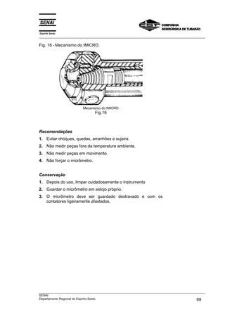 Espírito Santo
___________________________________________________________________________________________________
___________________________________________________________________________________________________
SENAI
Departamento Regional do Espírito Santo 69
Fig. 16 - Mecanismo do IMICRO.
Mecanismo do IMICRO
Fig.16
Recomendações
1. Evitar choques, quedas, arranhões e sujeira.
2. Não medir peças fora da temperatura ambiente.
3. Não medir peças em movimento.
4. Não forçar o micrômetro.
Conservação
1. Depois do uso, limpar cuidadosamente o instrumento
2. Guardar o micrômetro em estojo próprio.
3. O micrômetro deve ser guardado destravado e com os
contatores ligeiramente afastados.
 