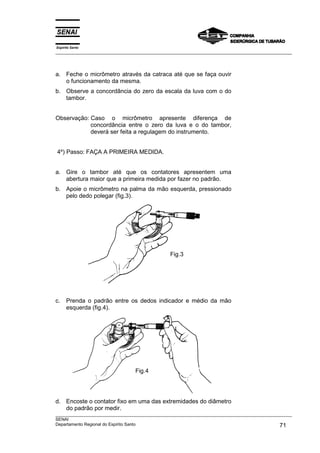 Espírito Santo
___________________________________________________________________________________________________
___________________________________________________________________________________________________
SENAI
Departamento Regional do Espírito Santo 71
a. Feche o micrômetro através da catraca até que se faça ouvir
o funcionamento da mesma.
b. Observe a concordância do zero da escala da luva com o do
tambor.
Observação: Caso o micrômetro apresente diferença de
concordância entre o zero da luva e o do tambor,
deverá ser feita a regulagem do instrumento.
4º) Passo: FAÇA A PRIMEIRA MEDIDA.
a. Gire o tambor até que os contatores apresentem uma
abertura maior que a primeira medida por fazer no padrão.
b. Apoie o micrômetro na palma da mão esquerda, pressionado
pelo dedo polegar (fig.3).
c. Prenda o padrão entre os dedos indicador e médio da mão
esquerda (fig.4).
d. Encoste o contator fixo em uma das extremidades do diâmetro
do padrão por medir.
Fig.3
Fig.4
 