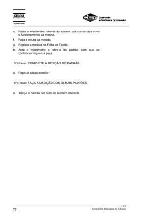 Espírito Santo
___________________________________________________________________________________________________
___________________________________________________________________________________________________
CST
72 Companhia Siderúrgica de Tubarão
e. Feche o micrômetro, através da catraca, até que se faça ouvir
o funcionamento da mesma.
f. Faça a leitura da medida.
g. Registre a medida na Folha de Tarefa.
h. Abra o micrômetro e retire-o do padrão, sem que os
contatores toquem a peça.
5º) Passo: COMPLETE A MEDIÇÃO DO PADRÃO.
a. Repita o passo anterior.
6º) Passo: FAÇA A MEDIÇÃO DOS DEMAIS PADRÕES.
a. Troque o padrão por outro de número diferente.
 