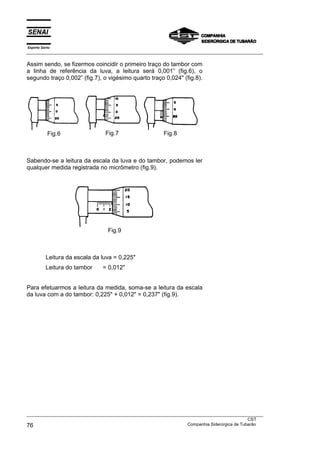 Espírito Santo
___________________________________________________________________________________________________
___________________________________________________________________________________________________
CST
76 Companhia Siderúrgica de Tubarão
Assim sendo, se fizermos coincidir o primeiro traço do tambor com
a linha de referência da luva, a leitura será 0,001” (fig.6), o
segundo traço 0,002” (fig.7), o vigésimo quarto traço 0,024" (fig.8).
Fig.6 Fig.7 Fig.8
Sabendo-se a leitura da escala da luva e do tambor, podemos ler
qualquer medida registrada no micrômetro (fig.9).
Fig.9
Leitura da escala da luva = 0,225"
Leitura do tambor = 0,012"
Para efetuarmos a leitura da medida, soma-se a leitura da escala
da luva com a do tambor: 0,225" + 0,012" = 0,237" (fig.9).
 