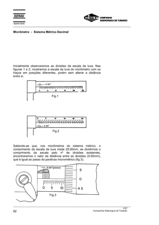 Espírito Santo
___________________________________________________________________________________________________
___________________________________________________________________________________________________
CST
82 Companhia Siderúrgica de Tubarão
Micrômetro - Sistema Métrico Decimal
Inicialmente observaremos as divisões da escala da luva. Nas
figuras 1 e 2, mostramos a escala da luva do micrômetro com os
traços em posições diferentes, porém sem alterar a distância
entre si.
Sabendo-se que, nos micrômetros do sistema métrico, o
comprimento da escala da luva mede 25,00mm, se dividirmos o
comprimento da escala pelo nº de divisões existentes,
encontraremos o valor da distância entre as divisões (0,50mm),
que é igual ao passo do parafuso micrométrico (fig.3).
Fig.2
Fig.1
Fig.3
 