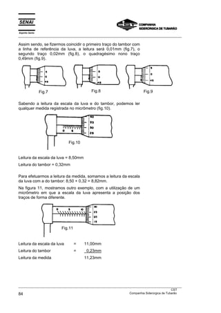 Espírito Santo
___________________________________________________________________________________________________
___________________________________________________________________________________________________
CST
84 Companhia Siderúrgica de Tubarão
Assim sendo, se fizermos coincidir o primeiro traço do tambor com
a linha de referência da luva, a leitura será 0,01mm (fig.7), o
segundo traço 0,02mm (fig.8), o quadragésimo nono traço
0,49mm (fig.9).
Fig.7 Fig.8 Fig.9
Sabendo a leitura da escala da luva e do tambor, podemos ler
qualquer medida registrada no micrômetro (fig.10).
Leitura da escala da luva = 8,50mm
Leitura do tambor = 0,32mm
Para efetuarmos a leitura da medida, somamos a leitura da escala
da luva com a do tambor: 8,50 + 0,32 = 8,82mm.
Na figura 11, mostramos outro exemplo, com a utilização de um
micrômetro em que a escala da luva apresenta a posição dos
traços de forma diferente.
Leitura da escala da luva = 11,00mm
Leitura do tambor = 0,23mm
Leitura da medida 11,23mm
Fig.10
Fig.11
 