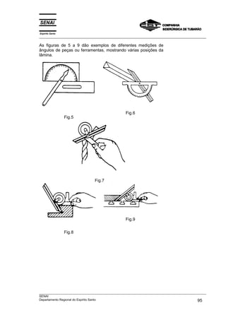 Espírito Santo
___________________________________________________________________________________________________
___________________________________________________________________________________________________
SENAI
Departamento Regional do Espírito Santo 95
As figuras de 5 a 9 dão exemplos de diferentes medições de
ângulos de peças ou ferramentas, mostrando várias posições da
lâmina.
Fig.5
Fig.6
Fig.7
Fig.8
Fig.9
 
