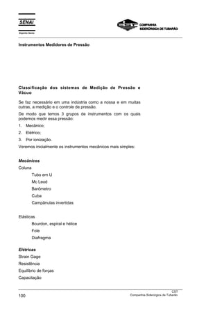 Espírito Santo
___________________________________________________________________________________________________
___________________________________________________________________________________________________
CST
100 Companhia Siderúrgica de Tubarão
Instrumentos Medidores de Pressão
Classificação dos sistemas de Medição de Pressão e
Vácuo
Se faz necessário em uma indústria como a nossa e em muitas
outras, a medição e o controle de pressão.
De modo que temos 3 grupos de instrumentos com os quais
podemos medir essa pressão:
1. Mecânico;
2. Elétrico;
3. Por ionização.
Veremos inicialmente os instrumentos mecânicos mais simples:
Mecânicos
Coluna
Tubo em U
Mc Leod
Barômetro
Cuba
Campânulas invertidas
Elásticas
Bourdon, espiral e hélice
Fole
Diafragma
Elétricas
Strain Gage
Resistência
Equilíbrio de forças
Capacitação
 