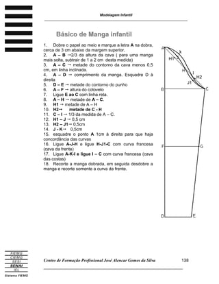 Modelagem Infantil
________________________________________________________________________
Centro de Formação Profissional José Alencar Gomes da Silva
______________________________________________________________________
138
BBáássiiccoo ddee MMaannggaa iinnffaannttiill
1. Dobre o papel ao meio e marque a letra A na dobra,
cerca de 3 cm abaixo da margem superior.
2. A – B 2/3 da altura da cava ( para uma manga
mais solta, subtrair de 1 a 2 cm desta medida)
3. A – C  metade do contorno da cava menos 0,5
cm, em linha inclinada.
4. A – D  comprimento da manga. Esquadre D à
direita
5. D – E  metade do contorno do punho
6. A – F  altura do cotovelo
7. Ligue E ao C com linha reta.
8. A – H  metade de A – C.
9. H1  metade de A – H
10. H2 metade de C - H
11. C – I  1/3 da medida de A – C.
12. H1 – J  0,5 cm
13. H2 – J1 0,5cm
14. J - K 0,5cm
15. esquadre o ponto A 1cm à direita para que haja
concordância das curvas
16. Ligue A-J-H e ligue H-J1-C com curva francesa
(cava da frente)
17. Ligue A-K-I e ligue I – C com curva francesa (cava
das costas)
18. Recorte a manga dobrada, em seguida desdobre a
manga e recorte somente a curva da frente.
H1
H2
I
J1
J
k
 
