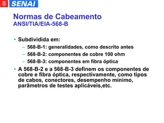 Normas de Cabeamento ANSI/TIA/EIA-568-B Subdividida em: 568-B-1: generalidades, como descrito antes 568-B-2: componentes de cobre 100 ohm 568-B-3: componentes em fibra óptica A 568-B-2 e a 568-B-3 definem os componentes de cobre e fibra óptica, respectivamente, como tipos de cabos, conectores, desempenho mínimo, parâmetros de testes aplicáveis,etc. 