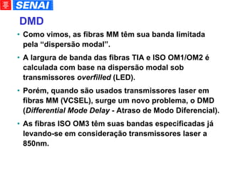 DMD   Como vimos, as fibras MM têm sua banda limitada pela “dispersão modal”. A largura de banda das fibras TIA e ISO OM1/OM2 é calculada com base na dispersão modal sob transmissores  overfilled  (LED). Porém, quando são usados transmissores laser em fibras MM (VCSEL), surge um novo problema, o DMD ( Differential Mode Delay  - Atraso de Modo Diferencial). As fibras ISO OM3 têm suas bandas especificadas já levando-se em consideração transmissores laser a 850nm. 