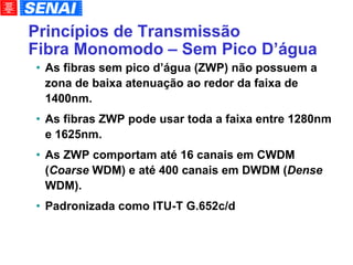 Princípios de Transmissão Fibra Monomodo – Sem Pico D’água As fibras sem pico d’água (ZWP) não possuem a zona de baixa atenuação ao redor da faixa de 1400nm. As fibras ZWP pode usar toda a faixa entre 1280nm e 1625nm. As ZWP comportam até 16 canais em CWDM ( Coarse  WDM) e até 400 canais em DWDM ( Dense  WDM). Padronizada como ITU-T G.652c/d 