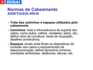 Normas de Cabeamento ANSI/TIA/EIA-569-B Trata dos caminhos e espaços utilizados pelo cabeamento. Caminhos : toda a infra-estrutura de suporte dos cabos, como dutos, calhas, canaletas, leitos, etc.; define raios de curvatura, taxas de ocupação, detalhes construtivos. Espaços : locais onde ficam os dispositivos de conexão dos cabos e equipamentos de telecomunicação; define tamanhos mínimos, condições ambientais, distâncias, alturas, etc. 