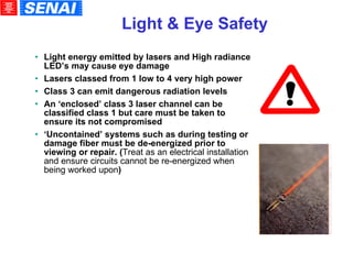Light & Eye Safety Light energy emitted by lasers and High radiance LED’s may cause eye damage Lasers classed from 1 low to 4 very high power Class 3 can emit dangerous radiation levels An ‘enclosed’ class 3 laser channel can be classified class 1 but care must be taken to ensure its not compromised ‘ Uncontained’ systems such as during testing or damage fiber must be de-energized prior to viewing or repair. ( Treat as an electrical installation and ensure circuits cannot be re-energized when being worked upon )‏ 