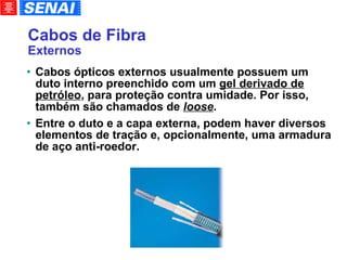 Cabos de Fibra Externos Cabos ópticos externos usualmente possuem um duto interno preenchido com um  gel derivado de petróleo , para proteção contra umidade. Por isso, também são chamados de  loose . Entre o duto e a capa externa, podem haver diversos elementos de tração e, opcionalmente, uma armadura de aço anti-roedor. 
