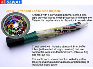 Armored with a corrugated polymer coated steel tape provides added crush protection and meets the Telecordia requirements for Superior Armored cable Constructed with industry standard 3mm buffer tubes (with central strength member) that are compatible with standard hardware, cable routing and fan-out kits The cable core is water blocked with dry water-blocking materials making access and handling of individual tubes easier  Cable – Stranded Loose tube metallic 