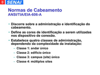 Normas de Cabeamento ANSI/TIA/EIA-606-A Discorre sobre a administração e identificação do cabeamento. Define as cores de identificação a serem utilizadas nos dispositivo de conexão. Estabelece quatro classes de administração, dependendo da complexidade da instalação: Classe 1: andar único Classe 2: edifício único Classe 3: campus (site) único Classe 4: múltiplos sites 