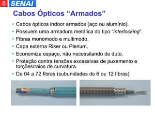 Cabos Ópticos “Armados” Cabos ópticos indoor armados (aço ou alumínio). Possuem uma armadura metálica do tipo “ interlocking ”. Fibras monomodo e multimodo. Capa externa Riser ou Plenum. Economiza espaço, não necessitando de duto. Proteção contra tensões excessivas de puxamento e torções/raios de curvatura. De 04 a 72 fibras (subunidades de 6 ou 12 fibras)‏ 