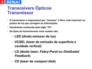 Transceivers Ópticos Transmissor O transmissor é responsável por “iluminar” a fibra, nela inserindo os pulsos de luz que carregam as informações. Usualmente conhecido pela sigla “TX”. Os tipos de transmissores mais usados são: LED (diodo emissor de luz)‏ VCSEL (laser de emissão de superfície e cavidade vertical)‏ LD (diodo laser;  Fabry-Perot  ou  Distibuted Feedback )‏ CD (laser de  compact disk )‏ 