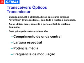 Transceivers Ópticos Transmissor Quando um LED é utilizado, diz-se que é uma emissão “overfilled” (transbordante), pois todo o núcleo é iluminado. Ao se utilizar laser, somente a parte central do núcleo é iluminada. Suas principais características são: Comprimento de onda central Largura espectral Potência média Freqüência de modulação 