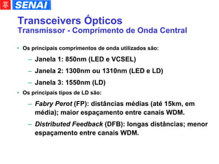 Transceivers Ópticos Transmissor - Comprimento de Onda Central Os principais comprimentos de onda utilizados são: Janela 1: 850nm (LED e VCSEL)‏ Janela 2: 1300nm ou 1310nm (LED e LD)‏ Janela 3: 1550nm (LD)‏ Os principais tipos de LD são: Fabry Perot  (FP): distâncias médias (até 15km, em média); maior espaçamento entre canais WDM. Distributed Feedback  (DFB): longas distâncias; menor espaçamento entre canais WDM. 