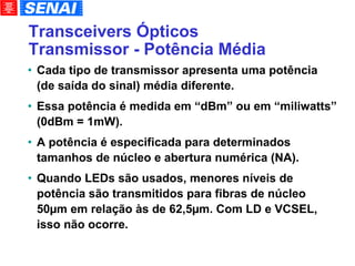 Transceivers Ópticos Transmissor - Potência Média Cada tipo de transmissor apresenta uma potência (de saída do sinal) média diferente. Essa potência é medida em “dBm” ou em “miliwatts” (0dBm = 1mW). A potência é especificada para determinados tamanhos de núcleo e abertura numérica (NA). Quando LEDs são usados, menores níveis de potência são transmitidos para fibras de núcleo 50µm em relação às de 62,5µm. Com LD e VCSEL, isso não ocorre. 