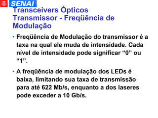 Transceivers Ópticos Transmissor - Freqüência de Modulação Freqüência de Modulação do transmissor é a taxa na qual ele muda de intensidade. Cada nível de intensidade pode significar “0” ou “1”. A freqüência de modulação dos LEDs é baixa, limitando sua taxa de transmissão para até 622 Mb/s, enquanto a dos laseres pode exceder a 10 Gb/s. 