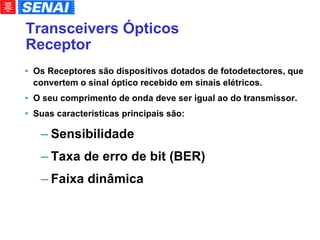 Transceivers Ópticos Receptor Os Receptores são dispositivos dotados de fotodetectores, que convertem o sinal óptico recebido em sinais elétricos. O seu comprimento de onda deve ser igual ao do transmissor. Suas características principais são: Sensibilidade Taxa de erro de bit (BER)‏ Faixa dinâmica 