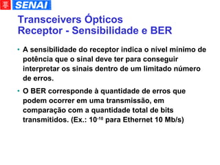 Transceivers Ópticos Receptor - Sensibilidade e BER A sensibilidade do receptor indica o nível mínimo de potência que o sinal deve ter para conseguir interpretar os sinais dentro de um limitado número de erros. O BER corresponde à quantidade de erros que podem ocorrer em uma transmissão, em comparação com a quantidade total de bits transmitidos. (Ex.: 10 -10  para Ethernet 10 Mb/s)‏ 