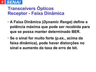 Transceivers Ópticos Receptor - Faixa Dinâmica A Faixa Dinâmica ( Dynamic Range ) define a potência máxima que pode ser recebida para que se possa manter determinado BER. Se o sinal for muito forte (p.ex., acima da faixa dinâmica), pode haver distorções no sinal e aumento da taxa de erro de bit. 