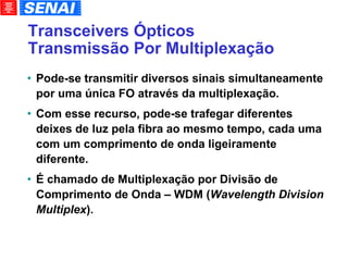 Transceivers Ópticos Transmissão Por Multiplexação Pode-se transmitir diversos sinais simultaneamente por uma única FO através da multiplexação. Com esse recurso, pode-se trafegar diferentes deixes de luz pela fibra ao mesmo tempo, cada uma com um comprimento de onda ligeiramente diferente. É chamado de Multiplexação por Divisão de Comprimento de Onda – WDM ( Wavelength Division Multiplex ). 