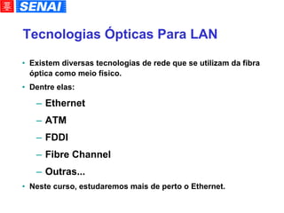 Tecnologias Ópticas Para LAN Existem diversas tecnologias de rede que se utilizam da fibra óptica como meio físico. Dentre elas: Ethernet ATM FDDI Fibre Channel Outras... Neste curso, estudaremos mais de perto o Ethernet. 
