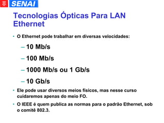 Tecnologias Ópticas Para LAN Ethernet O Ethernet pode trabalhar em diversas velocidades: 10 Mb/s 100 Mb/s 1000 Mb/s ou 1 Gb/s 10 Gb/s Ele pode usar diversos meios físicos, mas nesse curso cuidaremos apenas do meio FO. O IEEE é quem publica as normas para o padrão Ethernet, sob o comitê 802.3. 