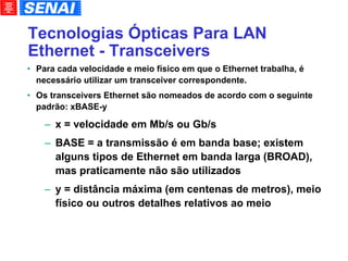 Tecnologias Ópticas Para LAN Ethernet - Transceivers Para cada velocidade e meio físico em que o Ethernet trabalha, é necessário utilizar um transceiver correspondente. Os transceivers Ethernet são nomeados de acordo com o seguinte padrão: xBASE-y x = velocidade em Mb/s ou Gb/s BASE = a transmissão é em banda base; existem alguns tipos de Ethernet em banda larga (BROAD), mas praticamente não são utilizados y = distância máxima (em centenas de metros), meio físico ou outros detalhes relativos ao meio 