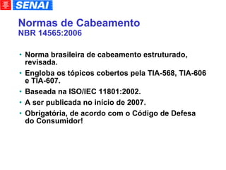 Normas de Cabeamento NBR 14565:2006 Norma brasileira de cabeamento estruturado, revisada. Engloba os tópicos cobertos pela TIA-568, TIA-606 e TIA-607. Baseada na ISO/IEC 11801:2002. A ser publicada no início de 2007. Obrigatória, de acordo com o Código de Defesa do Consumidor! 