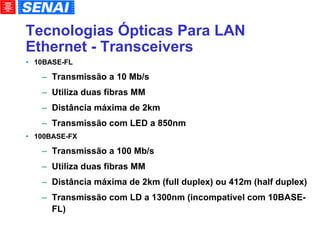 Tecnologias Ópticas Para LAN Ethernet - Transceivers 10BASE-FL Transmissão a 10 Mb/s Utiliza duas fibras MM Distância máxima de 2km Transmissão com LED a 850nm 100BASE-FX Transmissão a 100 Mb/s Utiliza duas fibras MM Distância máxima de 2km (full duplex) ou 412m (half duplex)‏ Transmissão com LD a 1300nm (incompatível com 10BASE-FL)‏ 