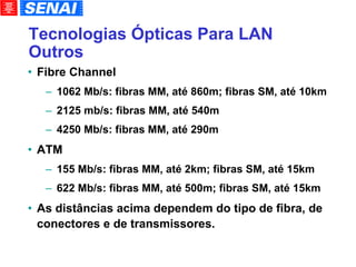 Tecnologias Ópticas Para LAN Outros Fibre Channel 1062 Mb/s: fibras MM, até 860m; fibras SM, até 10km 2125 mb/s: fibras MM, até 540m 4250 Mb/s: fibras MM, até 290m ATM 155 Mb/s: fibras MM, até 2km; fibras SM, até 15km 622 Mb/s: fibras MM, até 500m; fibras SM, até 15km As distâncias acima dependem do tipo de fibra, de conectores e de transmissores. 