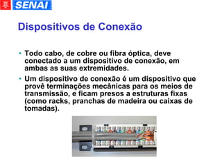 Dispositivos de Conexão Todo cabo, de cobre ou fibra óptica, deve conectado a um dispositivo de conexão, em ambas as suas extremidades. Um dispositivo de conexão é um dispositivo que provê terminações mecânicas para os meios de transmissão, e ficam presos a estruturas fixas (como racks, pranchas de madeira ou caixas de tomadas). 