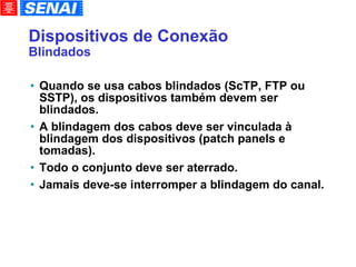 Dispositivos de Conexão Blindados Quando se usa cabos blindados (ScTP, FTP ou SSTP), os dispositivos também devem ser blindados. A blindagem dos cabos deve ser vinculada à blindagem dos dispositivos (patch panels e tomadas). Todo o conjunto deve ser aterrado. Jamais deve-se interromper a blindagem do canal. 