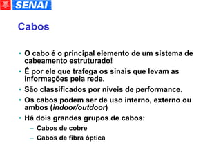 Cabos O cabo é o principal elemento de um sistema de cabeamento estruturado! É por ele que trafega os sinais que levam as informações pela rede. São classificados por níveis de performance. Os cabos podem ser de uso interno, externo ou ambos ( indoor/outdoor )‏ Há dois grandes grupos de cabos: Cabos de cobre Cabos de fibra óptica 
