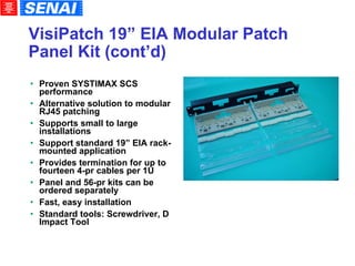 VisiPatch 19” EIA Modular Patch Panel Kit (cont’d)‏ Proven SYSTIMAX SCS performance Alternative solution to modular RJ45 patching Supports small to large installations  Support standard 19” EIA rack-mounted application Provides termination for up to fourteen 4-pr cables per 1U Panel and 56-pr kits can be ordered separately Fast, easy installation Standard tools: Screwdriver, D Impact Tool 