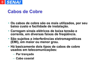 Cabos de Cobre Os cabos de cobre são os mais utilizados, por seu baixo custo e facilidade de instalação. Carregam sinais elétricos de baixa tensão e corrente, em diversas faixas de freqüência. São sujeitos a interferências eletromagnéticas (EMI), em maior ou menor grau. Há basicamente dois tipos de cabos de cobre usados em telecomunicações: Par trançado Cabo coaxial 