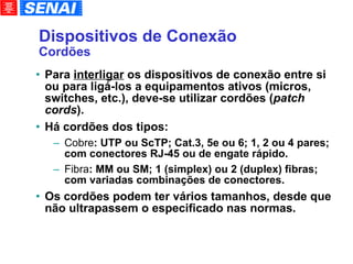 Dispositivos de Conexão Cordões Para  interligar  os dispositivos de conexão entre si ou para ligá-los a equipamentos ativos (micros, switches, etc.), deve-se utilizar cordões ( patch cords ). Há cordões dos tipos: Cobre : UTP ou ScTP; Cat.3, 5e ou 6; 1, 2 ou 4 pares; com conectores RJ-45 ou de engate rápido. Fibra : MM ou SM; 1 (simplex) ou 2 (duplex) fibras; com variadas combinações de conectores. Os cordões podem ter vários tamanhos, desde que não ultrapassem o especificado nas normas. 