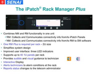 Combines NM and RM functionality in one unit RM: Collects and Communicates connectivity info from/to iPatch Panels NM: Collects and Communicates connectivity info from/to RM to SM software One RM  Plus  is required per rack –  2U size Simplifies system design  Improved user interface: three LED indicators Supports up to  40 1U panels  per rack  Provides  audible  and  visual  guidance to technician Interactive  Display Alerts technicians  to alarm conditions at the rack Reports status  changes to the telecom administrator The iPatch ®  Rack Manager  Plus 