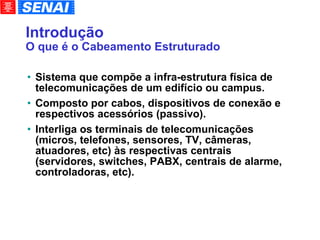 Introdução O que é o Cabeamento Estruturado Sistema que compõe a infra-estrutura física de telecomunicações de um edifício ou campus. Composto por cabos, dispositivos de conexão e respectivos acessórios (passivo). Interliga os terminais de telecomunicações (micros, telefones, sensores, TV, câmeras, atuadores, etc) às respectivas centrais (servidores, switches, PABX, centrais de alarme, controladoras, etc). 