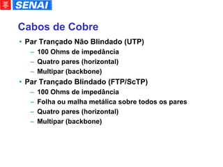 Cabos de Cobre Par Trançado Não Blindado (UTP)‏ 100 Ohms de impedância Quatro pares (horizontal)‏ Multipar (backbone)‏ Par Trançado Blindado (FTP/ScTP)‏ 100 Ohms de impedância Folha ou malha metálica sobre todos os pares Quatro pares (horizontal)‏ Multipar (backbone)‏ 