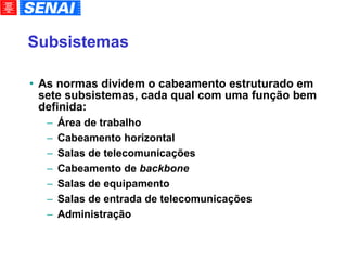 Subsistemas As normas dividem o cabeamento estruturado em sete subsistemas, cada qual com uma função bem definida: Área de trabalho Cabeamento horizontal Salas de telecomunicações Cabeamento de  backbone Salas de equipamento Salas de entrada de telecomunicações Administração 