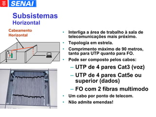 Subsistemas Horizontal Interliga a área de trabalho à sala de telecomunicações mais próximo. Topologia em estrela. Comprimento máximo de 90 metros, tanto para UTP quanto para FO. Pode ser composto pelos cabos: UTP de 4 pares Cat3 (voz)‏ UTP de 4 pares Cat5e ou superior (dados)‏ FO com 2 fibras multimodo Um cabo por ponto de telecom. Não admite emendas! Cabeamento Horizontal 