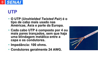 UTP O UTP ( Unshielded Twisted Pair ) é o tipo de cabo mais usado nas Américas, Ásia e parte da Europa. Cada cabo UTP é composto por 4 ou mais pares trançados, sem que haja uma blindagem metálica entre a capa e os condutores. Impedância: 100 ohms. Condutores geralmente 24 AWG. 
