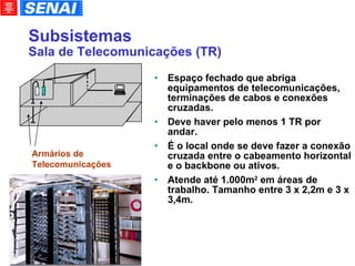 Subsistemas Sala de Telecomunicações (TR)‏ Espaço fechado que abriga equipamentos de telecomunicações, terminações de cabos e conexões cruzadas.  Deve haver pelo menos 1 TR por andar. É o local onde se deve fazer a conexão cruzada entre o cabeamento horizontal e o backbone ou ativos. Atende até 1.000m 2  em áreas de trabalho. Tamanho entre 3 x 2,2m e 3 x 3,4m. Armários de  Telecomunicações 