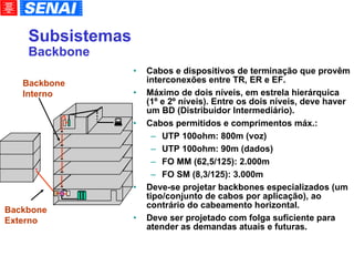 Subsistemas Backbone Cabos e dispositivos de terminação que provêm interconexões entre TR, ER e EF. Máximo de dois níveis, em estrela hierárquica (1º e 2º níveis). Entre os dois níveis, deve haver um BD (Distribuidor Intermediário). Cabos permitidos e comprimentos máx.: UTP 100ohm: 800m (voz)‏ UTP 100ohm: 90m (dados)‏ FO MM (62,5/125): 2.000m FO SM (8,3/125): 3.000m Deve-se projetar backbones especializados (um tipo/conjunto de cabos por aplicação), ao contrário do cabeamento horizontal. Deve ser projetado com folga suficiente para atender as demandas atuais e futuras. Backbone Interno Backbone Externo 