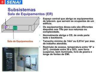 Subsistemas Sala de Equipamentos (ER)‏ Espaço central que abriga os equipamentos de telecom. que servem os ocupantes de um edifício.  Os equipamentos dessa sala são diferentes daqueles nos TRs por sua natureza ou complexidade. Normalmente abriga o CD, de onde parte todo o backbone. Tamanho mínimo de 14m 2  ou 0,07m 2  por área de trabalho atendida. Restrição de acesso, temperatura entre 18° e 24°C, umidade entre 30 e 55%, sem forro suspenso, bem iluminada, livre de poeira e longe de fontes de EMI. Sala de Equipamentos 